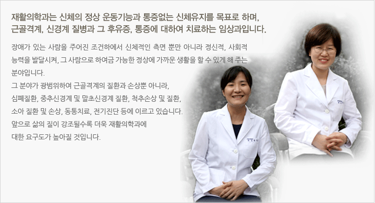 재활의학과는 신체의 정상 운동기능과 통증없는 신체유지를 목표로 하며, 근골격계, 신경계 질병과 그 후유증, 통증에 대하여 치료하는 임상과입니다. 장애가 있는 사람을 주어진 조건하에서 신체적인 측면 뿐만 아니라 정신적, 사회적 능력을 발달시켜, 그 사람으로 하여금 가능한 정상에 가까운 생활을 할 수 있게 해 주는 분야입니다.
그 분야가 광범위하여 근골격계의 질환과 손상뿐 아니라, 심폐질환, 중추신경계 및 말초신경계 질환, 척추손상 및 질환, 소아 질환 및 손상, 동통치료, 전기진단 등에 이르고 있습니다. 
앞으로 삶의 질이 강조될수록 더욱 재활의학과에 대한 요구도가 높아질 것입니다.